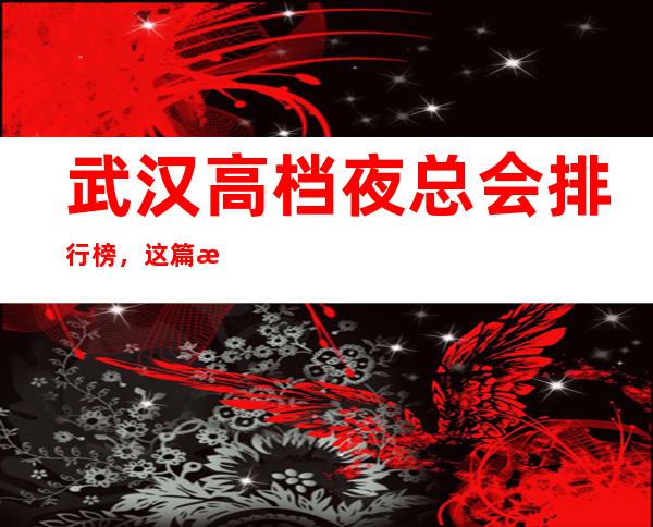 武汉高档夜总会排行榜，这篇文章详细总结武汉前十的特色