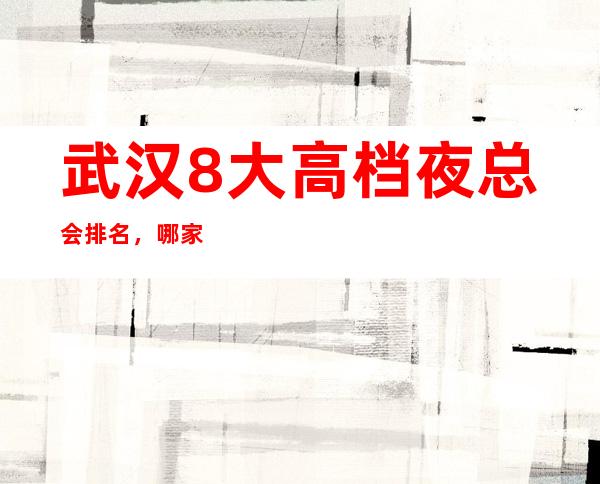 武汉8大高档夜总会排名,哪家夜总会比较好玩?