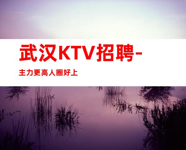 武汉KTV招聘- 主力更高人圈好上班素质客户
