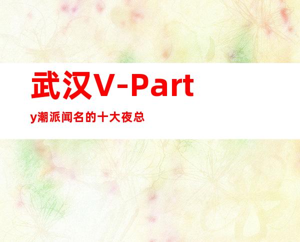武汉V-Party潮派闻名的十大夜总会物超所值