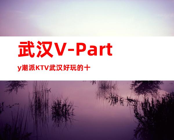 武汉V-Party潮派KTV武汉好玩的十大夜总会