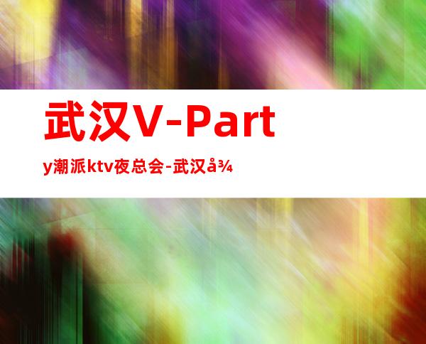 武汉V-Party潮派ktv夜总会-武汉很高的商务KTV夜总会