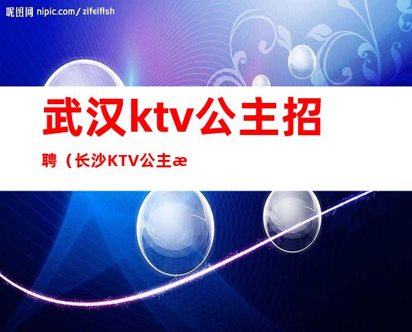 武汉ktv公主招聘(长沙KTV公主招聘)