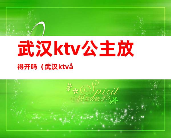 武汉ktv公主放得开吗(武汉ktv公主放得开吗现在)