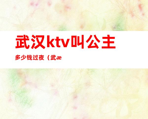 武汉ktv叫公主多少钱过夜(武汉夜场公主小费是多少)