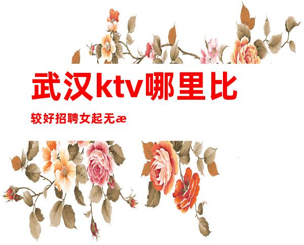 武汉ktv哪里比较好 招聘女起 无收费长期欢迎咨询