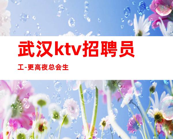 武汉ktv招聘员工-更高夜总会生意好每天至少两个班