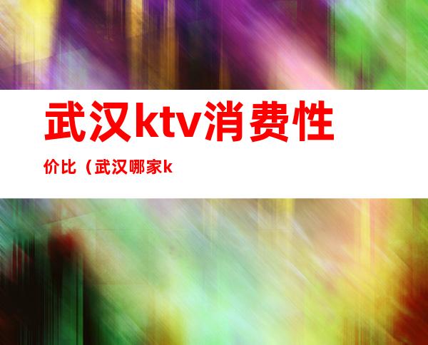 武汉ktv消费性价比（武汉哪家ktv最高档）