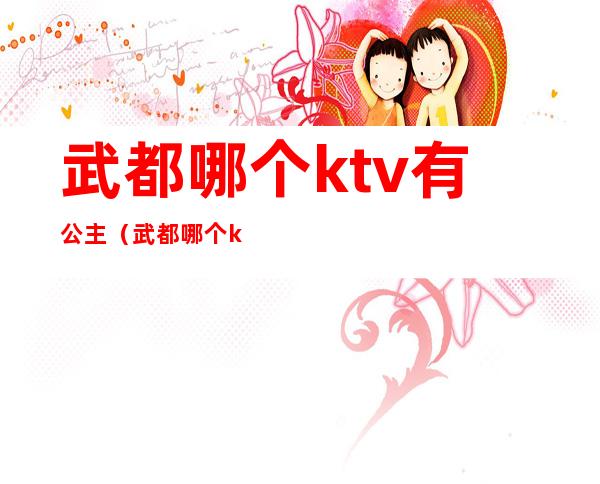 武都哪个ktv有公主(武都哪个ktv有公主陪酒)