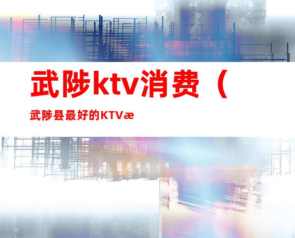 武陟ktv消费（武陟县最好的KTV是哪家）