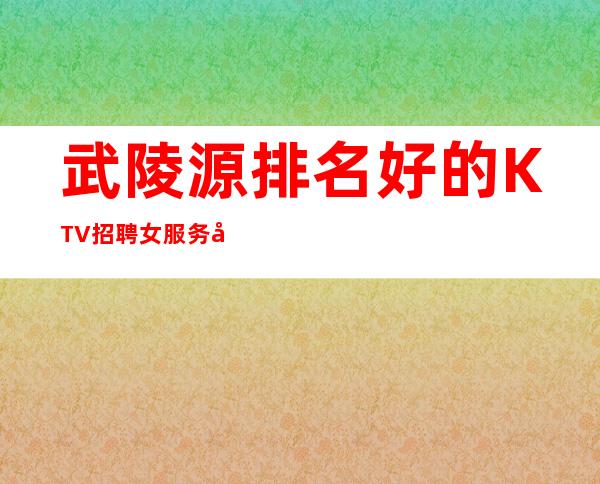 武陵源排名好的KTV招聘女服务员_1o现结_不愁上班