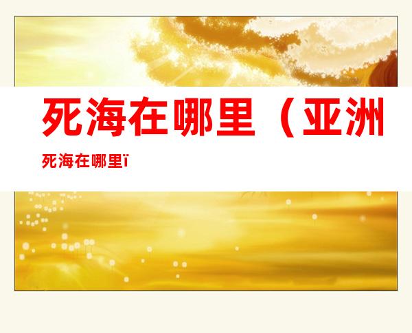 死海在哪里(亚洲死海在哪里)