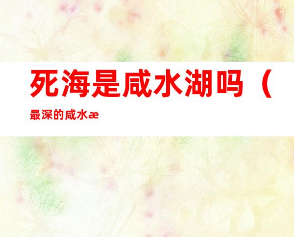 死海是咸水湖吗（最深的咸水湖是里海还是死海）