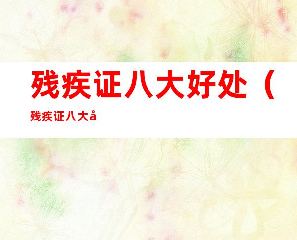 残疾证八大好处（残疾证八大好处婚姻）
