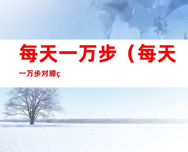 每天一万步(每天一万步对膝盖影响很大吗)