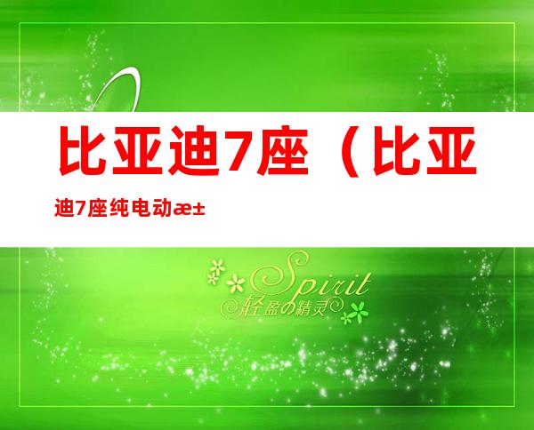 比亚迪7座(比亚迪7座纯电动汽车价格表)