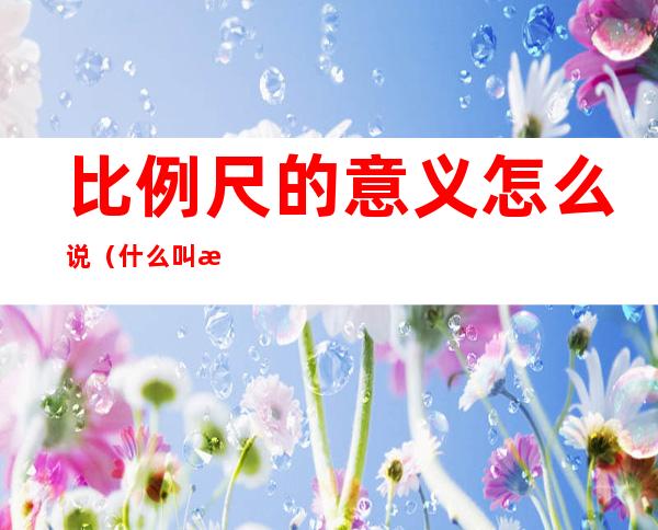 比例尺的意义怎么说(什么叫比例尺的意义)