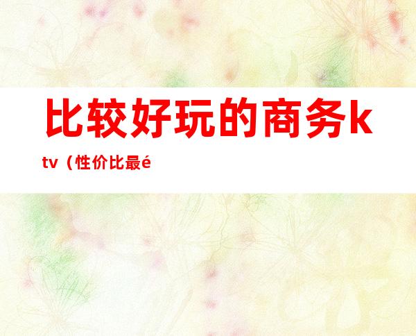 比较好玩的商务ktv(性价比最高的商务)