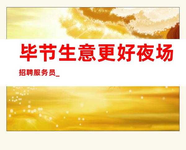 毕节生意更好夜场招聘服务员_生意很好的场所_长期招聘