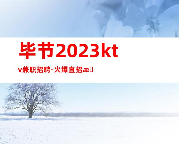 毕节2023ktv兼职招聘-火爆直招更高夜总会服务生，入行必看！