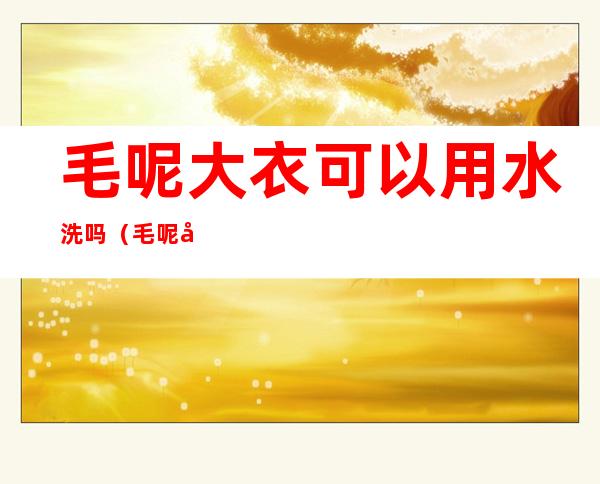 毛呢大衣可以用水洗吗（毛呢大衣能不能用水洗）