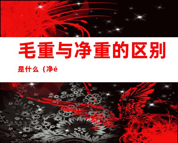 毛重与净重的区别是什么(净重和毛重的区别是什么)