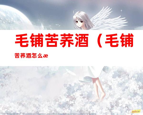 毛铺苦荞酒(毛铺苦荞酒怎么样好喝吗)
