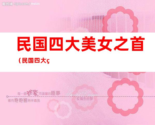 民国四大美女之首(民国四大美女之首是谁 结婚2次,六大富豪为她终身未娶)