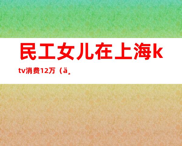 民工女儿在上海ktv消费12万(上海女孩KTV消费12万)