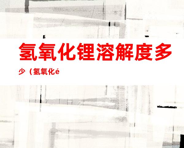 氢氧化锂溶解度多少(氢氧化锂的溶度积)