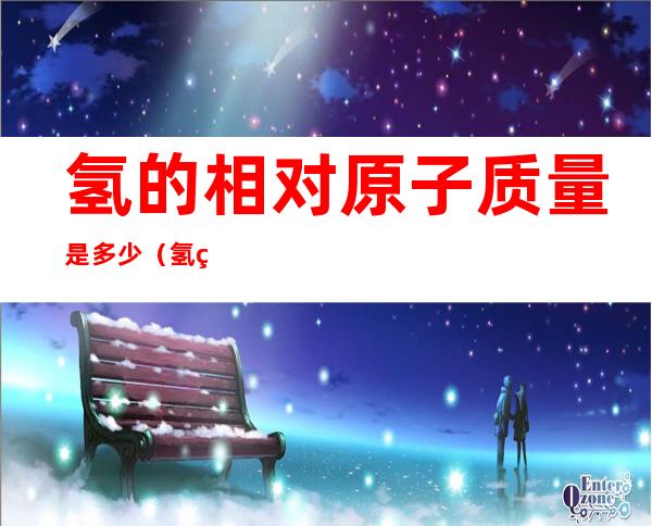 氢的相对原子质量是多少（氢的相对原子质量是多少,要准确值）