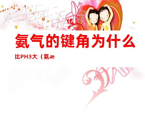 氨气的键角为什么比PH3大(氨气与ph3的键角大小)