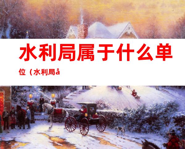 水利局属于什么单位(水利局属于什么单位管理)