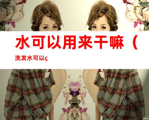 水可以用来干嘛（洗发水可以用来干嘛）