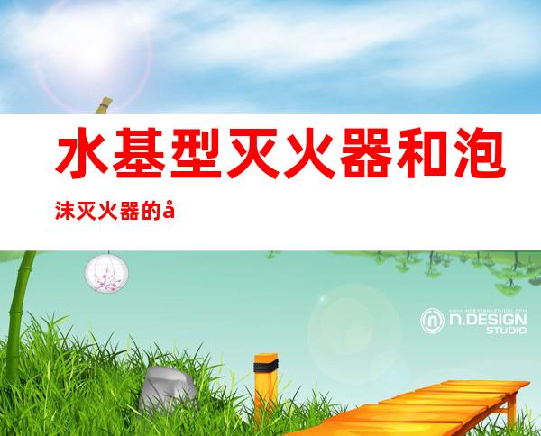 水基型灭火器和泡沫灭火器的区别(水基型灭火器与泡沫灭火器的区别)