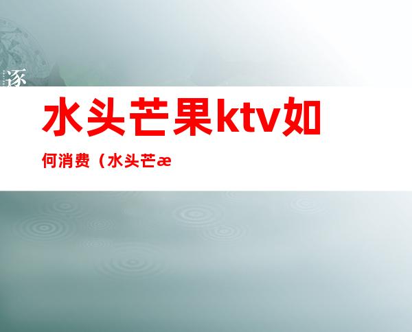 水头芒果ktv如何消费(水头芒果ktv正规吗)