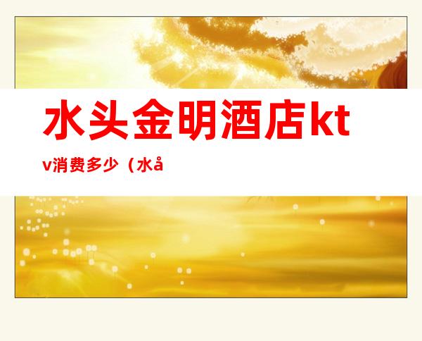 水头金明酒店ktv消费多少(水头哪家ktv好玩)