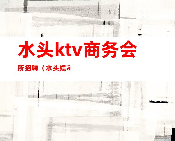 水头ktv商务会所招聘(水头娱乐会所)