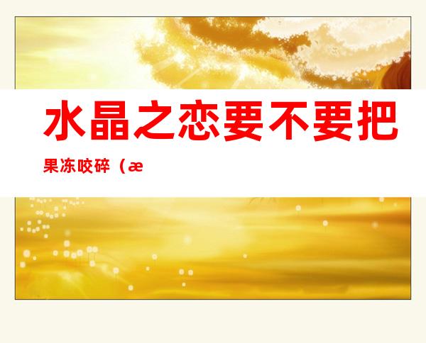 水晶之恋要不要把果冻咬碎(水晶之恋玩法 果冻嚼碎)