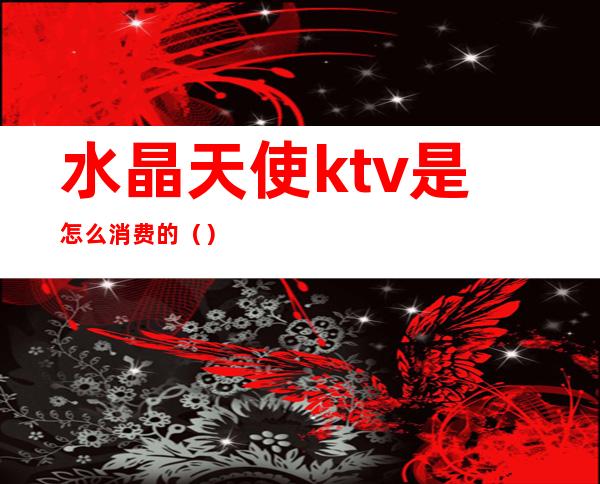水晶天使ktv是怎么消费的()