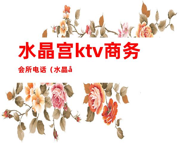 水晶宫ktv商务会所电话(水晶宫ktv会所怎么样)