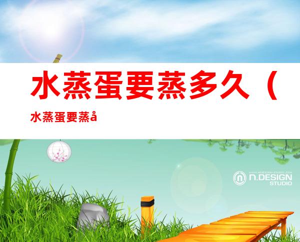 水蒸蛋要蒸多久(水蒸蛋要蒸多久的比例是多少)