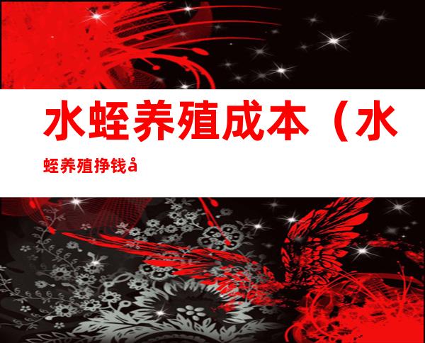 水蛭养殖成本(水蛭养殖挣钱吗)