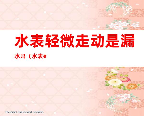 水表轻微走动是漏水吗(水表轻微走动是漏水吗地面湿)