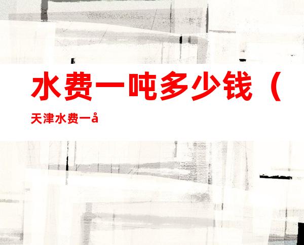 水费一吨多少钱(天津水费一吨多少钱2022)