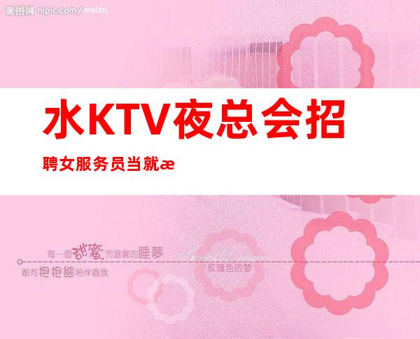 水KTV夜总会招聘女服务员当就拿有住宿