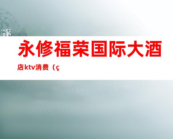永修福荣国际大酒店ktv消费(福荣国际大酒店KTV)
