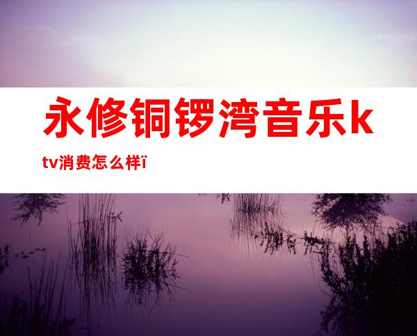 永修铜锣湾音乐ktv消费怎么样(铜锣湾ktv价格)