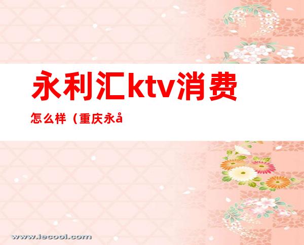 永利汇ktv消费怎么样(重庆永利汇ktv)