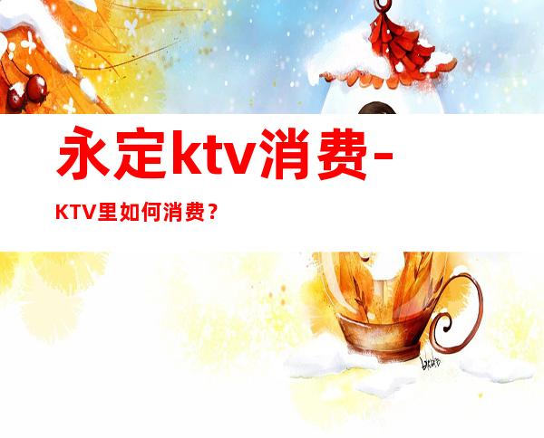 永定ktv消费-KTV里如何消费?